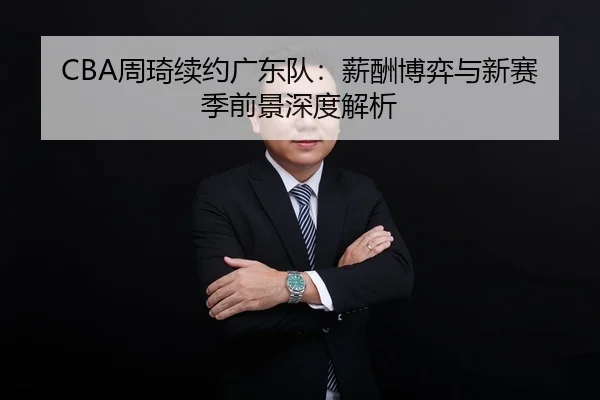 CBA周琦续约广东队：薪酬博弈与新赛季前景深度解析