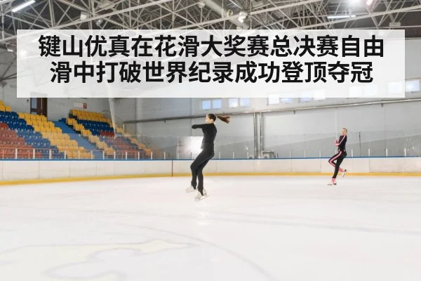 键山优真在花滑大奖赛总决赛自由滑中打破世界纪录成功登顶夺冠