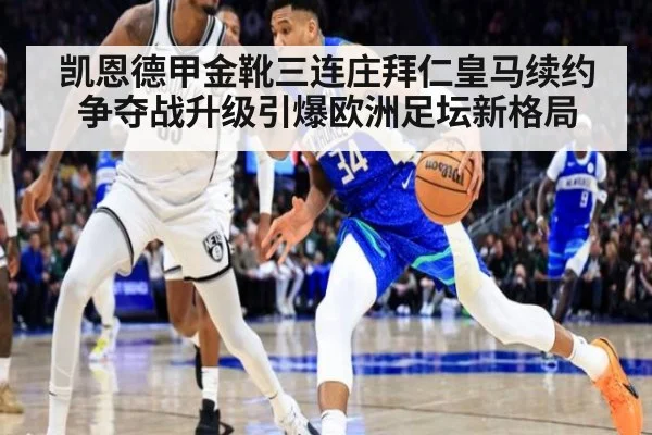凯恩德甲金靴三连庄拜仁皇马续约争夺战升级引爆欧洲足坛新格局